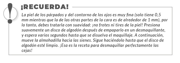 La piel de los párpados y del contorno de los ojos es muy fina (solo tiene 0,5 mm mientras que la de las otras partes de la cara es de alrededor de 1 mm), por lo tanto, debes tratarla con suavidad: ¡no frotes ni tires de la piel! Presiona suavemente un disco de algodón después de empaparlo en un desmaquillante, y espera varios segundos hasta que se disuelva el maquillaje. A continuación, mueve la almohadilla hacia las sienes. Sigue haciéndolo hasta que el disco de algodón esté limpio. ¡Esa es la receta para desmaquillar perfectamente las cejas!